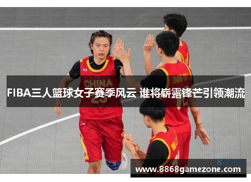 FIBA三人篮球女子赛季风云 谁将崭露锋芒引领潮流