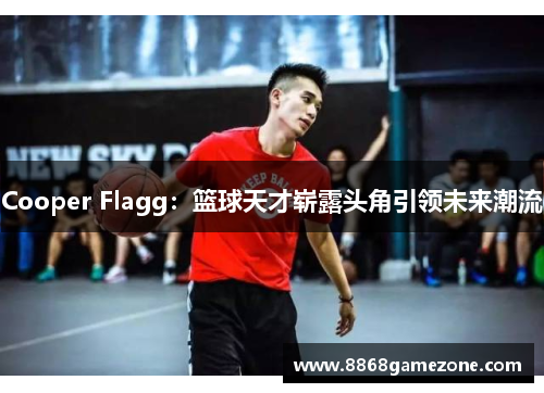 Cooper Flagg：篮球天才崭露头角引领未来潮流