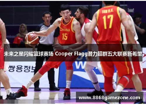 未来之星闪耀篮球赛场 Cooper Flagg潜力超群五大联赛新希望