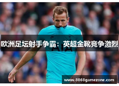 欧洲足坛射手争霸：英超金靴竞争激烈